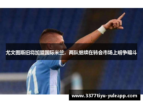 尤文图斯旧将加盟国际米兰，两队继续在转会市场上明争暗斗