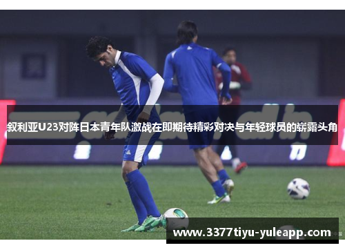叙利亚U23对阵日本青年队激战在即期待精彩对决与年轻球员的崭露头角
