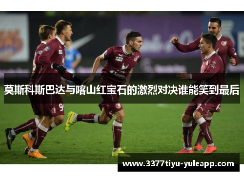 莫斯科斯巴达与喀山红宝石的激烈对决谁能笑到最后